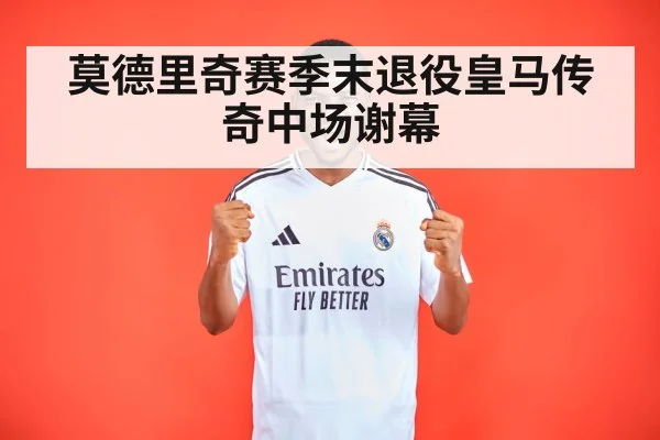 莫德里奇赛季末退役皇马传奇中场谢幕