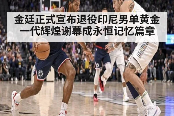 金廷正式宣布退役印尼男单黄金一代辉煌谢幕成永恒记忆篇章